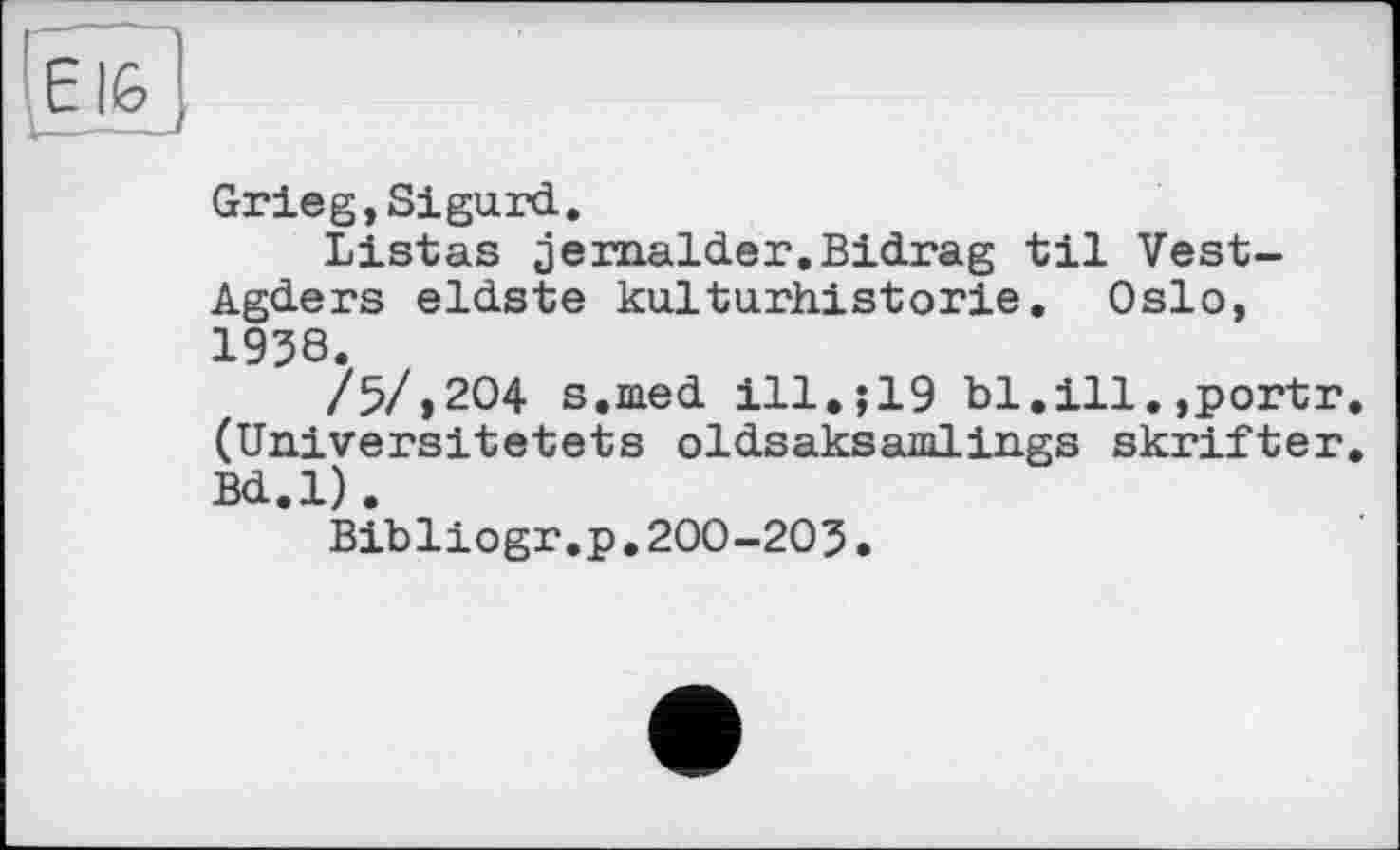 ﻿e IG
—-—
Grieg,Sigurd.
Listas jernalder.Bidrag til Vest-Agders eldste kulturhistorie. Oslo, 1938.
/5/»204 s.med ill.;19 bl.ill.,portr. (Universitetets oldsaksamlings skrifter. Bd.l).
Bibliogr.p.200-203.